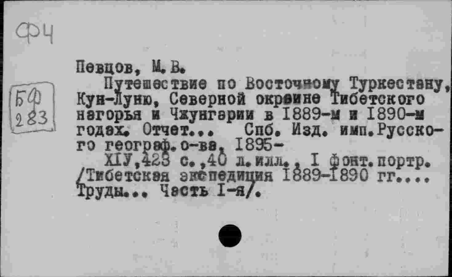 ﻿Певцов, И. В,
Путешествие по Восточному Туркестану Кун-Луню, Северной окраине Тибетского нагорья и Чжунгарии в 1889-м и 1890-м годах. Отчет.,, Спб. Изд. имп.Русского географ.о-ва, 1895-
Х1У,423 с, ,40 л.илл,, I фонт.портр. /Тибетская экспедиция І889-І890 гг.... Труды.•• Часть 1-я/.